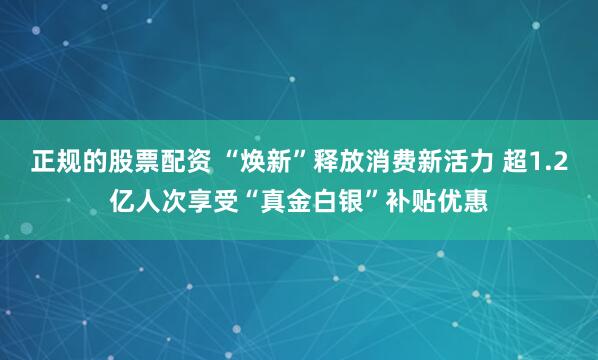 正规的股票配资 “焕新”释放消费新活力 超1.2亿人次享受“真金白银”补贴优惠