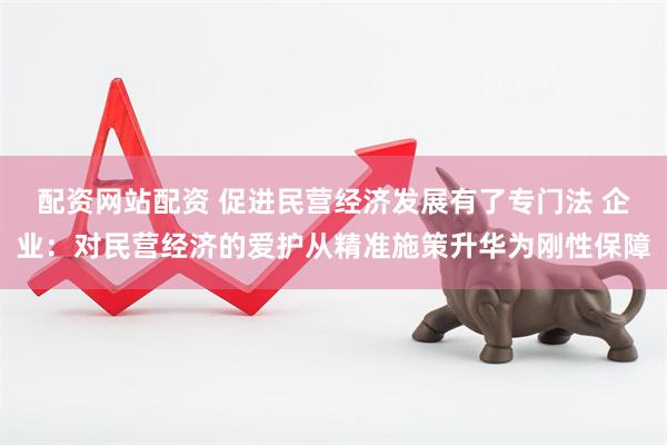配资网站配资 促进民营经济发展有了专门法 企业：对民营经济的爱护从精准施策升华为刚性保障