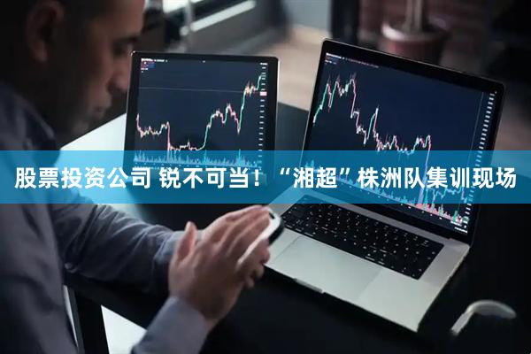 股票投资公司 锐不可当！“湘超”株洲队集训现场