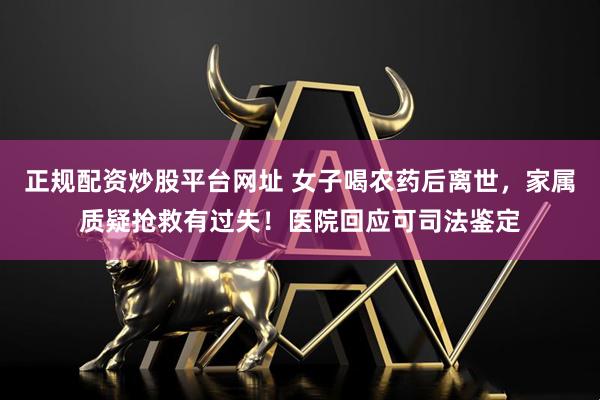 正规配资炒股平台网址 女子喝农药后离世，家属质疑抢救有过失！医院回应可司法鉴定