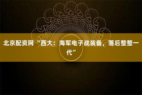 北京配资网 “西大：海军电子战装备，落后整整一代”