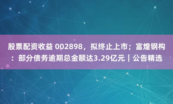 股票配资收益 002898，拟终止上市；富煌钢构：部分债务逾期总金额达3.29亿元｜公告精选
