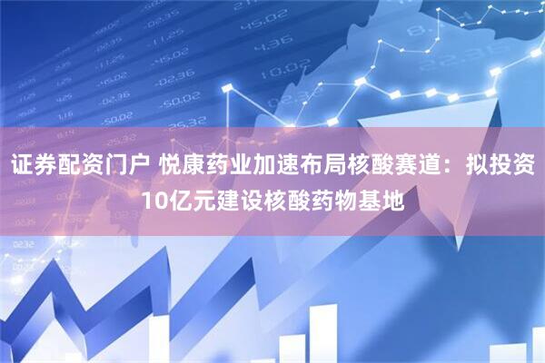 证券配资门户 悦康药业加速布局核酸赛道：拟投资10亿元建设核酸药物基地
