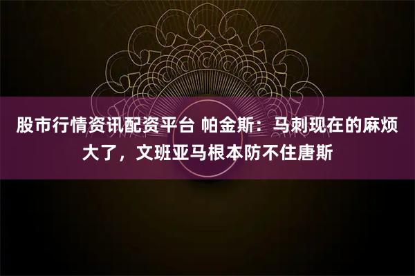 股市行情资讯配资平台 帕金斯：马刺现在的麻烦大了，文班亚马根本防不住唐斯