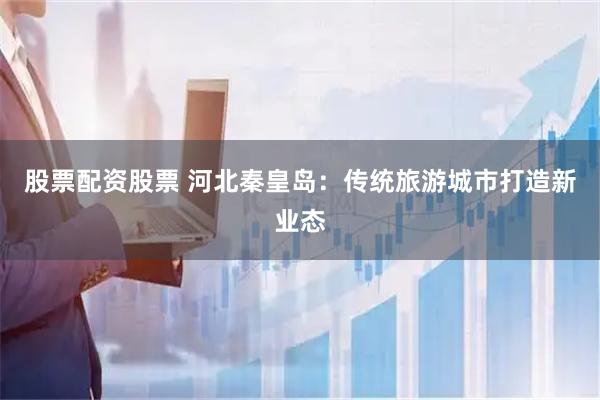 股票配资股票 河北秦皇岛：传统旅游城市打造新业态