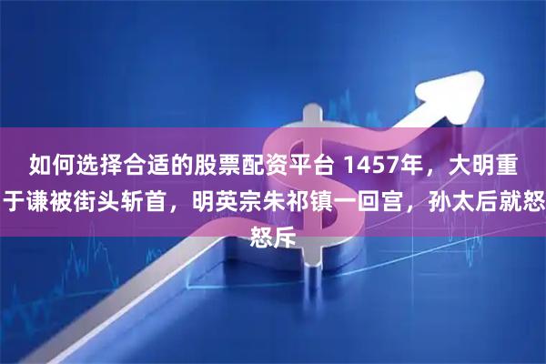 如何选择合适的股票配资平台 1457年，大明重臣于谦被街头斩首，明英宗朱祁镇一回宫，孙太后就怒斥