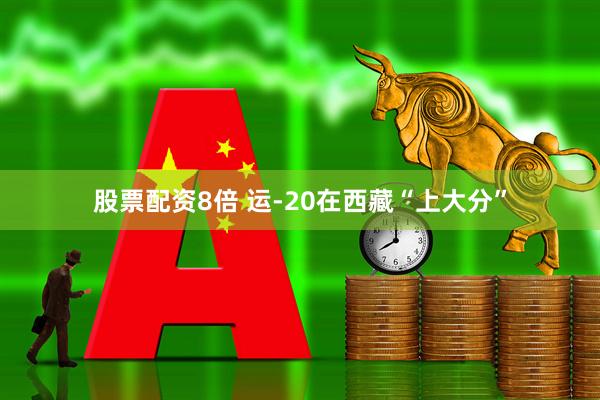 股票配资8倍 运-20在西藏“上大分”