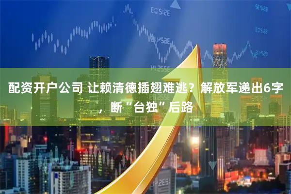 配资开户公司 让赖清德插翅难逃？解放军递出6字，断“台独”后路